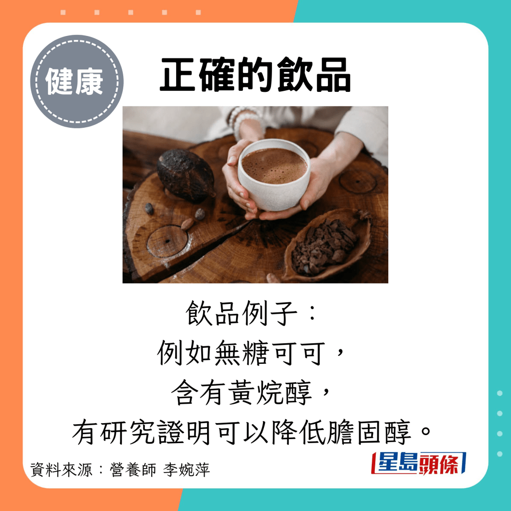 正确的饮品：饮品例子： 例如无糖可可， 含有黄烷醇， 有研究证明可以降低胆固醇。