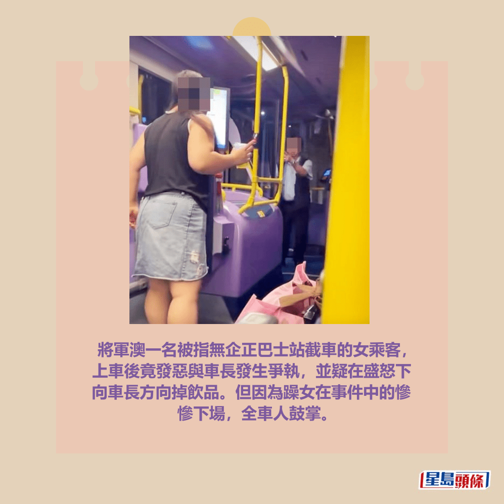 將軍澳一名被指無企正巴士站截車的女乘客， 上車後竟發惡與車長發生爭執，並疑在盛怒下 向車長方向掉飲品。但因為躁女在事件中的慘 慘下場，全車人鼓掌。fb「將軍澳主場」截圖