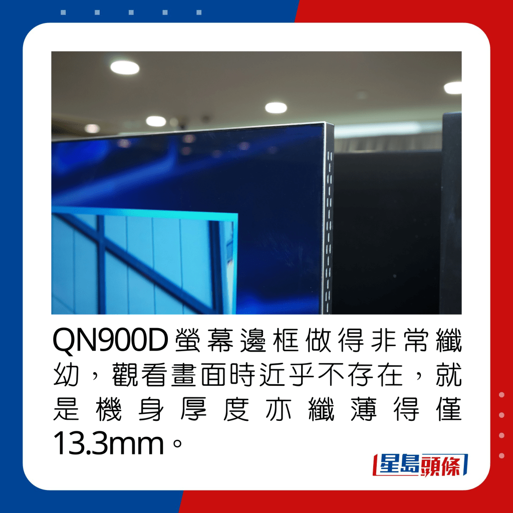 QN900D萤幕边框做得非常纤幼，观看画面时近乎不存在，就是机身厚度亦纤薄得仅13.3mm。