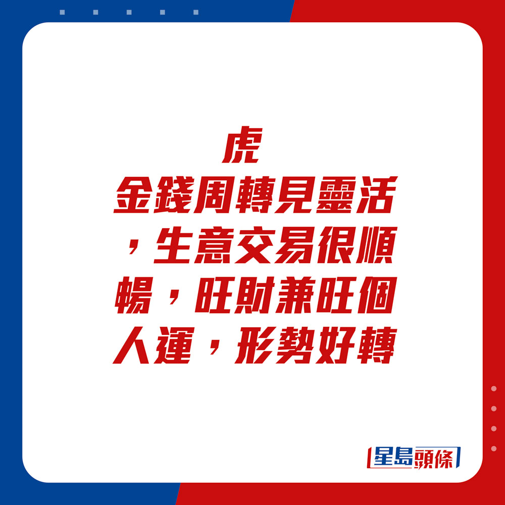 生肖運程 - 虎：金錢周轉見靈活，生意交易很順暢，旺財兼旺個人運，形勢好轉。