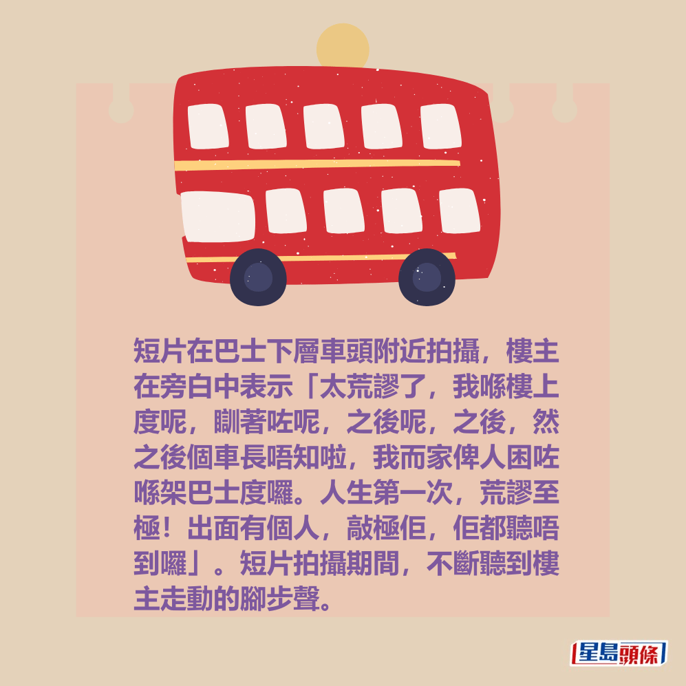 短片在巴士下層車頭附近拍攝，樓主 在旁白中表示「太荒謬了，我喺樓上 度呢，瞓著咗呢，之後呢，之後，然 之後個車長唔知啦，我而家俾人困咗 喺架巴士度囉。人生第一次，荒謬至 極！出面有個人，敲極佢，佢都聽唔 到囉」。短片拍攝期間，不斷聽到樓 主走動的腳步聲。