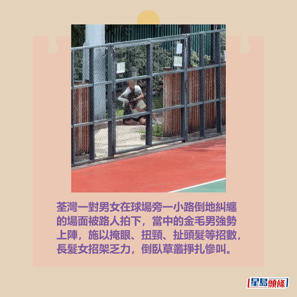 荃灣一對男女在球場旁一小路倒地糾纏 的場面被路人拍下,當中的金毛男強勢 上陣,施以掩眼、扭頸、扯頭髮等招數, 長髮女招架乏力,倒臥草叢掙扎慘叫。Threads截圖 荃灣一對男女在球場旁一小路倒地糾纏 的場面被路人拍下,當中的金毛男強勢 上陣,施以掩眼、扭頸、扯頭髮等招數, 長髮女招架乏力,倒臥草叢掙扎慘叫。Threads截圖