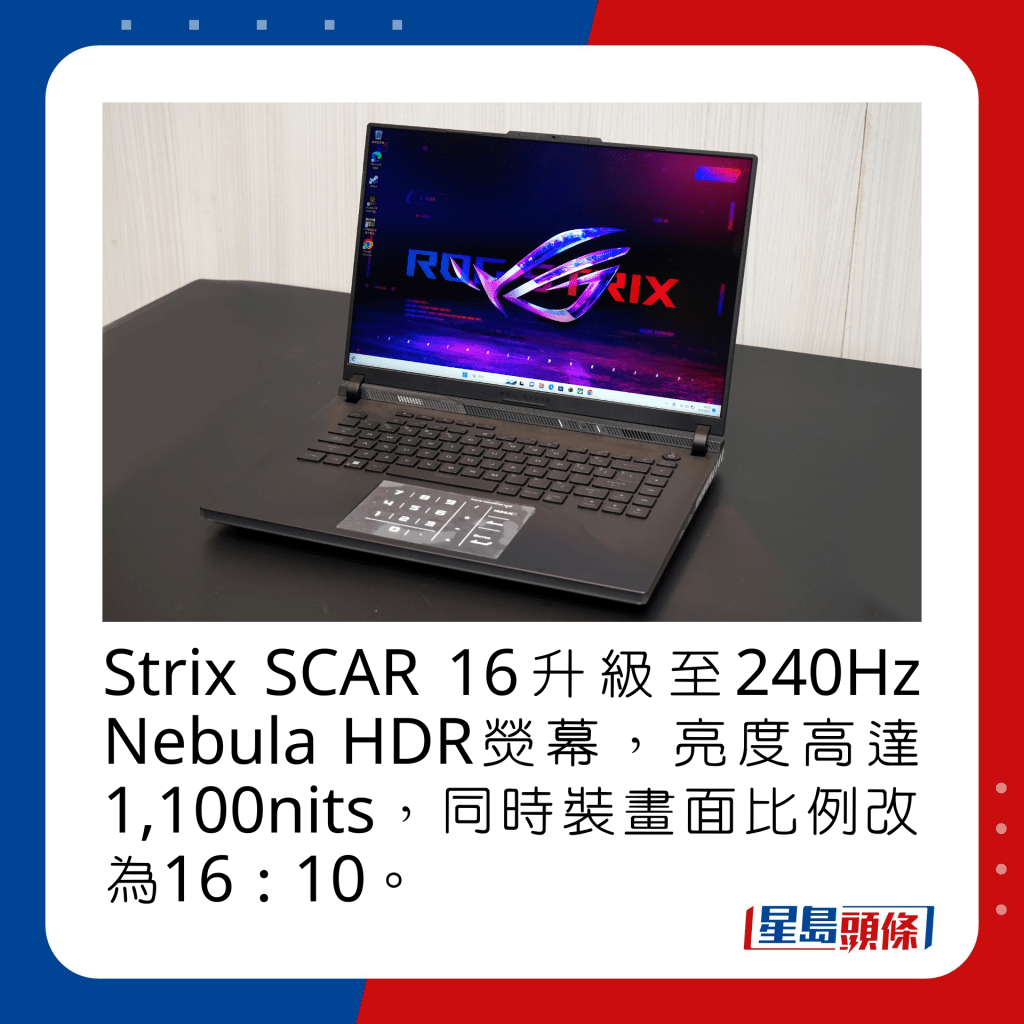 Strix SCAR 16升級至240Hz Nebula HDR熒幕，亮度高達1,100nits，同時裝畫面比例改為16：10。