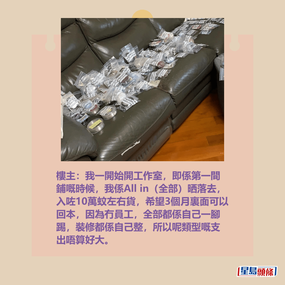 樓主:我一開始開工作室,即係第一間 鋪嘅時候,我係All in(全部)晒落去, 入咗10萬蚊左右貨,希望3個月裏面可以 回本,因為冇員工,全部都係自己一腳 踢,裝修都係自己整,所以呢類型嘅支 出唔算好大。Threads截圖 樓主:我一開始開工作室,即係第一間 鋪嘅時候,我係All in(全部)晒落去, 入咗10萬蚊左右貨,希望3個月裏面可以 回本,因為冇員工,全部都係自己一腳 踢,裝修都係自己整,所以呢類型嘅支 出唔算好大。Threads截圖