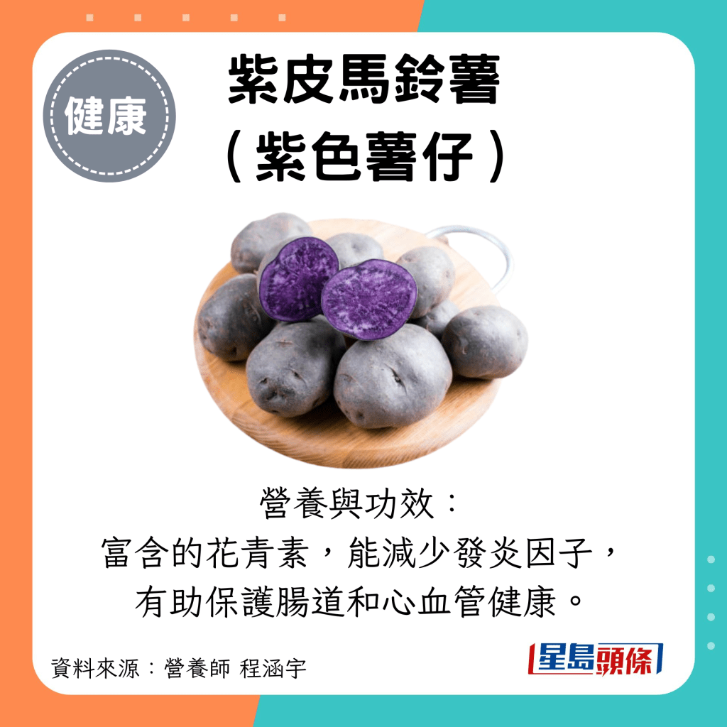 紫皮馬鈴薯 （紫色薯仔）：營養與功效： 富含的花青素，能減少發炎因子， 有助保護腸道和心血管健康。