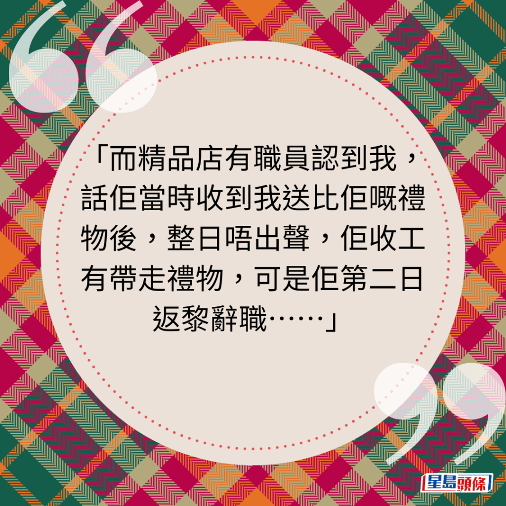 而精品店有职员认到我，话佢当时收到我送比佢嘅礼物后，整日唔出声，佢收工有带走礼物，可是佢第二日返黎辞职⋯⋯