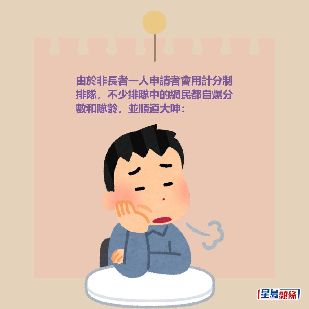 由於非長者一人申請者會用計分制 排隊,不少排隊中的網民都自爆分 數和隊齡,並順道大呻。 由於非長者一人申請者會用計分制 排隊,不少排隊中的網民都自爆分 數和隊齡,並順道大呻。