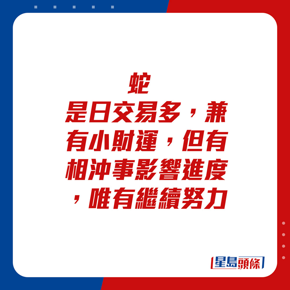 生肖運程 - 	蛇：	是日交易多，兼有小財運，但有相沖事影響進度，唯有繼續努力。