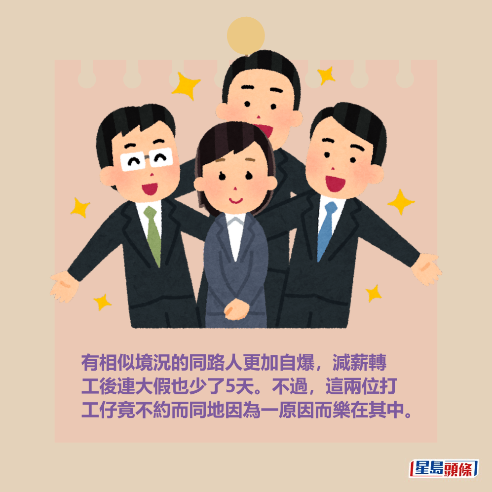 有相似境況的同路人更加自爆,減薪轉 工後連大假也少了5天。不過,這兩位打 工仔竟不約而同地因為一原因而樂在其中。 有相似境況的同路人更加自爆,減薪轉 工後連大假也少了5天。不過,這兩位打 工仔竟不約而同地因為一原因而樂在其中。