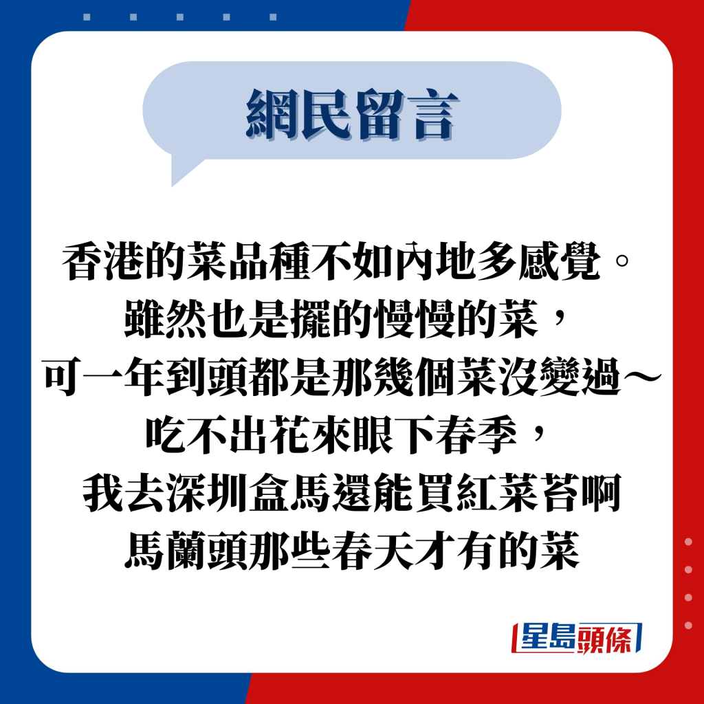 网民留言：香港的菜品种不如内地多感觉。 虽然也是摆的慢慢的菜， 可一年到头都是那几个菜没变过～吃不出花来眼下春季， 我去深圳盒马还能买红菜苔啊 马兰头那些春天才有的菜