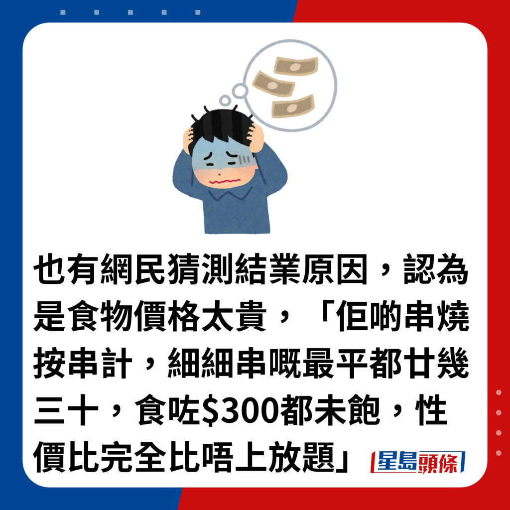 也有网民猜测结业原因，认为是食物价格太贵，「佢啲串烧按串计，细细串嘅最平都廿几三十，食咗$300都未饱，性价比完全比唔上放题」