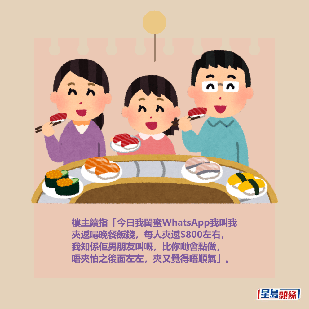 樓主續指「今日我閨蜜WhatsApp我叫我 夾返噚晚餐飯錢,每人夾返$800左右, 我知係佢男朋友叫嘅,比你哋會點做, 唔夾怕之後面左左,夾又覺得唔順氣」。 樓主續指「今日我閨蜜WhatsApp我叫我 夾返噚晚餐飯錢,每人夾返$800左右, 我知係佢男朋友叫嘅,比你哋會點做, 唔夾怕之後面左左,夾又覺得唔順氣」。