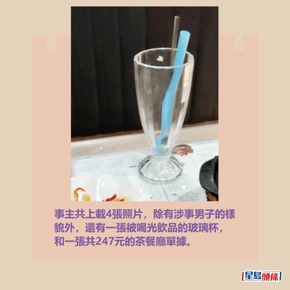 事主共上載4張照片,除有涉事男子的樣 貌外,還有一張被喝光飲品的玻璃杯, 和一張共247元的茶餐廳單據。Threads截圖 事主共上載4張照片,除有涉事男子的樣 貌外,還有一張被喝光飲品的玻璃杯, 和一張共247元的茶餐廳單據。Threads截圖