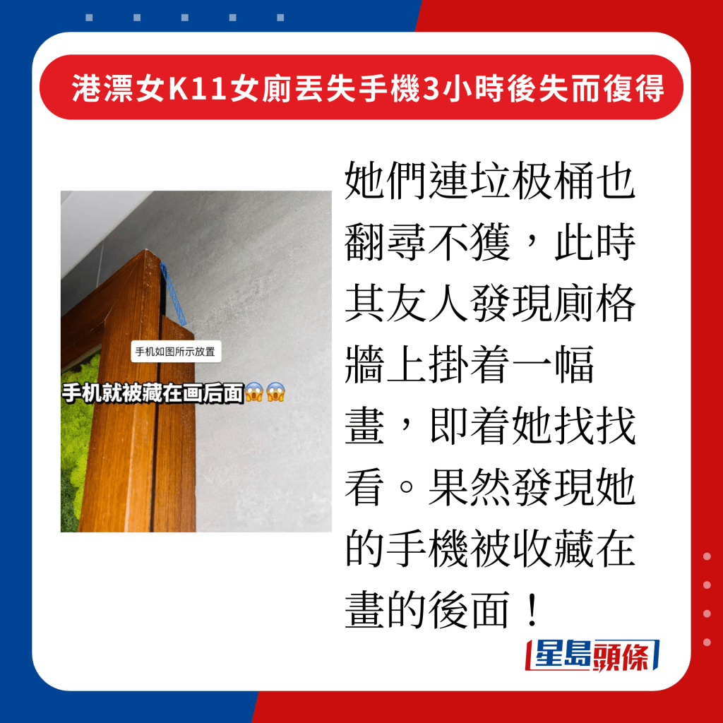 她們連垃极桶也翻尋不獲，此時其友人發現廁格牆上掛着一幅畫，即着她找找看，果然發現她的手機被收藏在畫的後面！