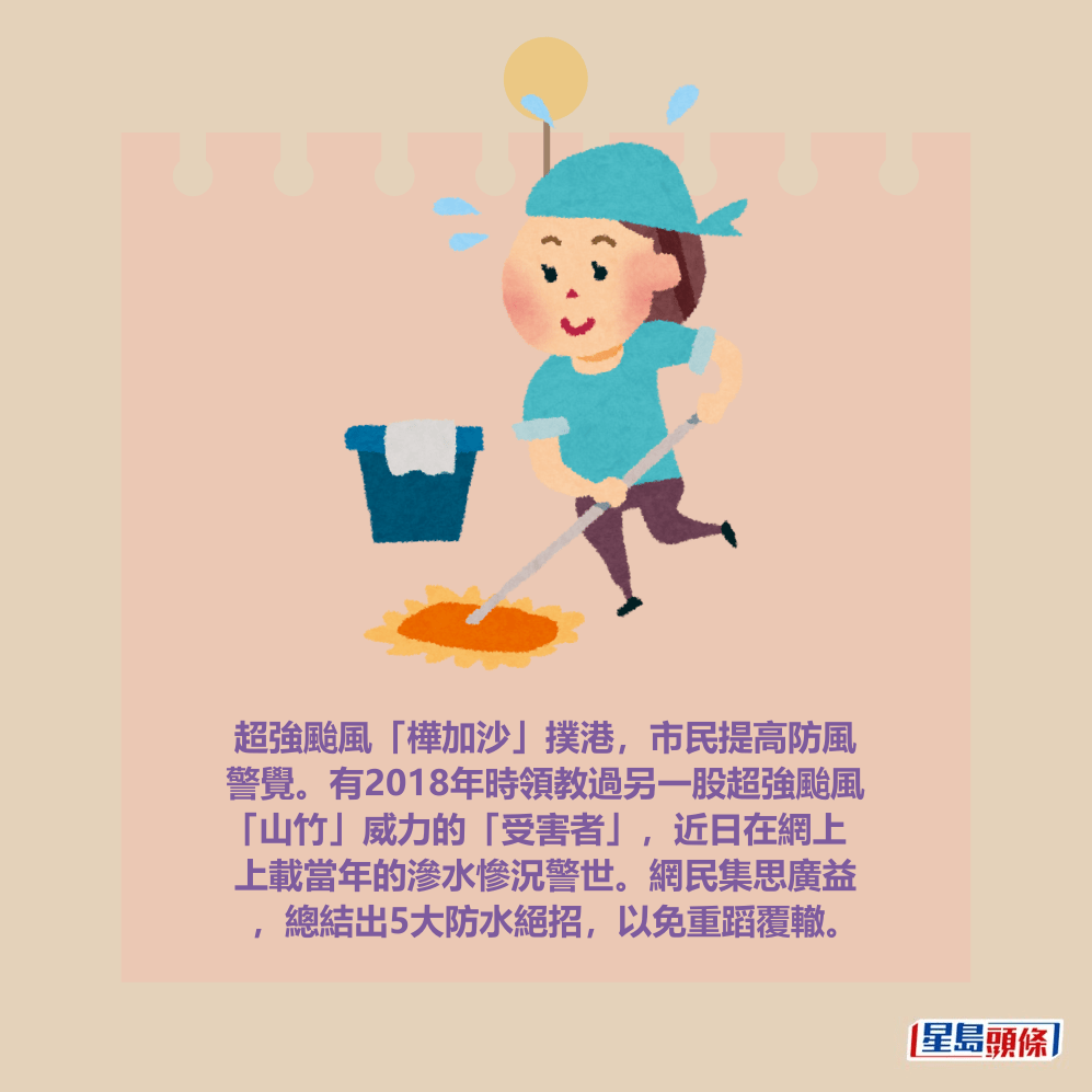 超強颱風「樺加沙」撲港，市民提高防風 警覺。有2018年時領教過另一股超強颱風 「山竹」威力的「受害者」，近日在網上 上載當年的滲水慘況警世。網民集思廣益 ，總結出5大防水絕招，以免重蹈覆轍。