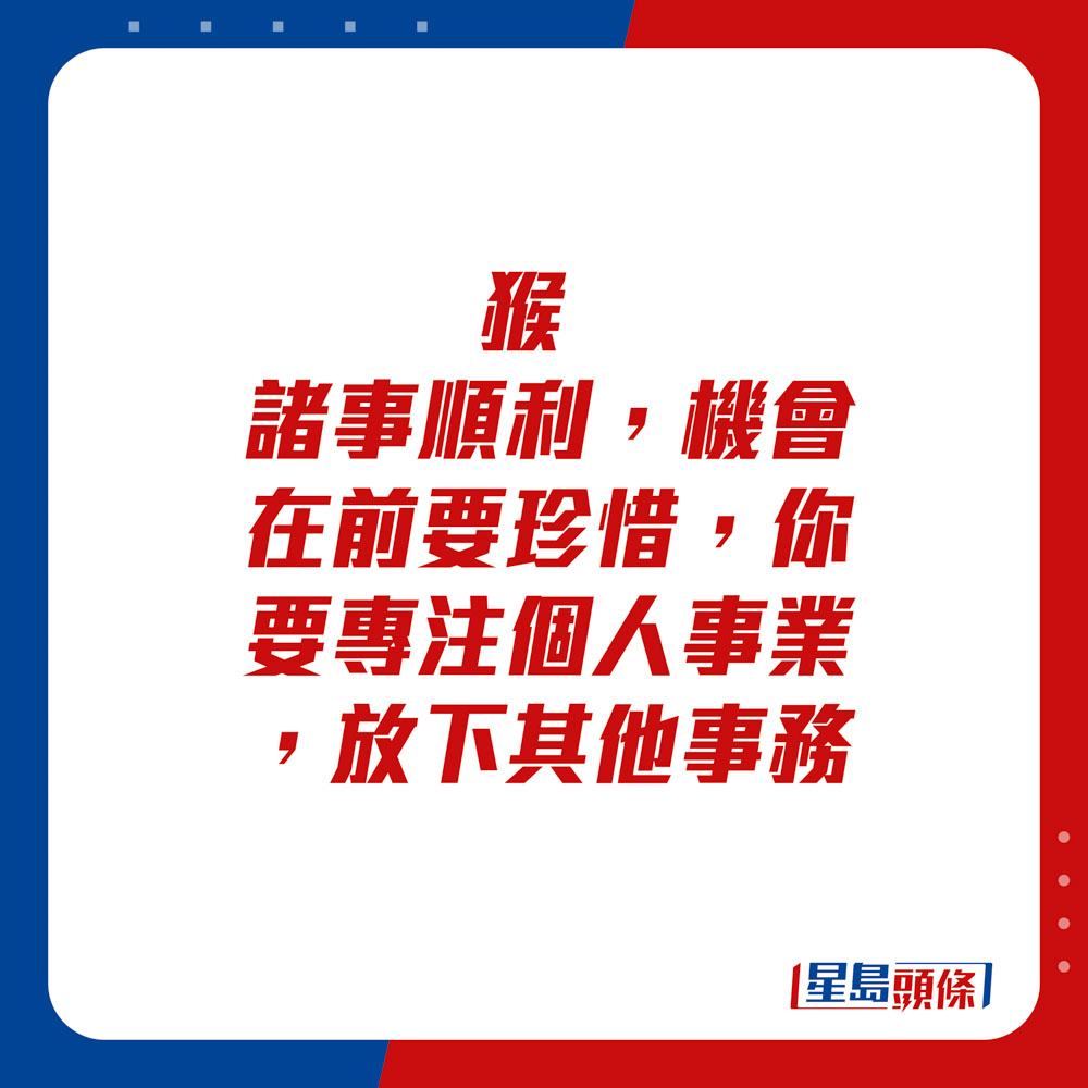 生肖運程 -猴：諸事順利，機會在前要珍惜，你要專注個人事業，放下其他事務。