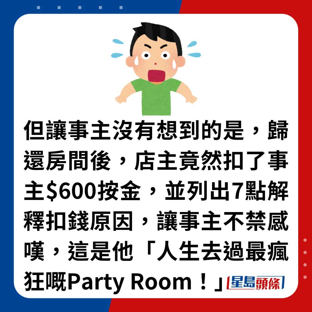 但讓事主沒有想到的是，歸還房間後，店主竟然扣了事主$600按金，並列出7點解釋扣錢原因，讓事主不禁感嘆，這是他「人生去過最瘋狂嘅Party Room！」