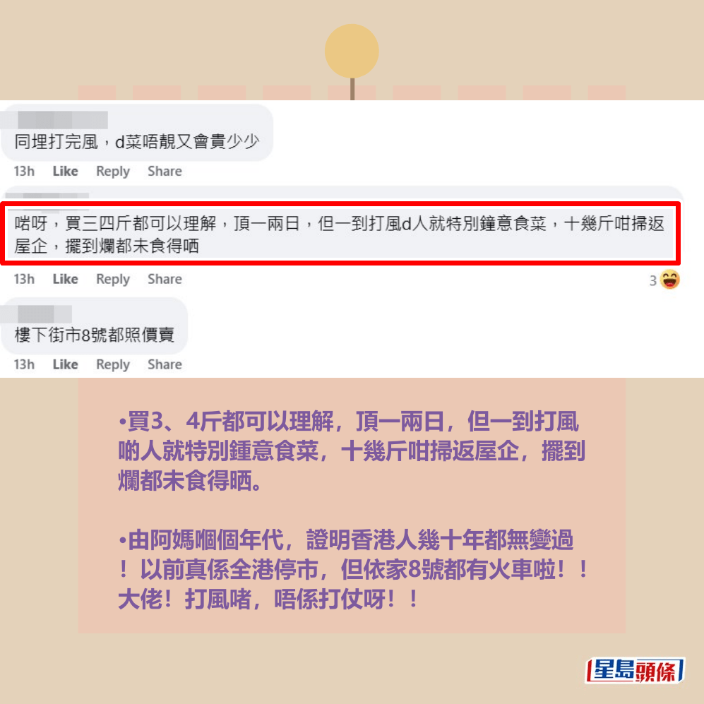 •買3、4斤都可以理解,頂一兩日,但一到打風 啲人就特別鍾意食菜,十幾斤咁掃返屋企,擺到 爛都未食得晒。 •由阿媽嗰個年代,證明香港人幾十年都無變過 !以前真係全港停市,但依家8號都有火車啦!! 大佬!打風啫,唔係打仗呀!!fb「大埔 TAI PO」截圖 •買3、4斤都可以理解,頂一兩日,但一到打風 啲人就特別鍾意食菜,十幾斤咁掃返屋企,擺到 爛都未食得晒。 •由阿媽嗰個年代,證明香港人幾十年都無變過 !以前真係全港停市,但依家8號都有火車啦!! 大佬!打風啫,唔係打仗呀!!fb「大埔 TAI PO」截圖