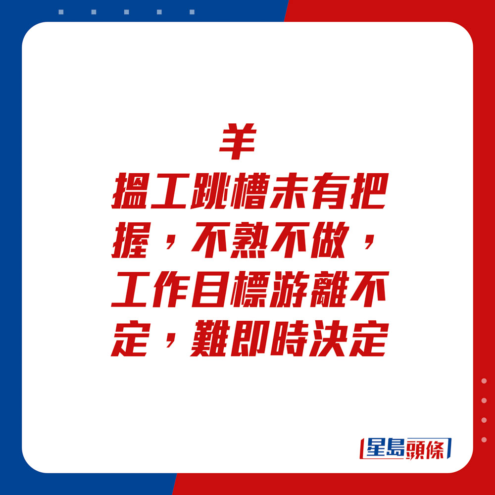 生肖運程 - 	羊：	搵工跳槽未有把握，不熟不做，工作目標游離不定，難即時決定。