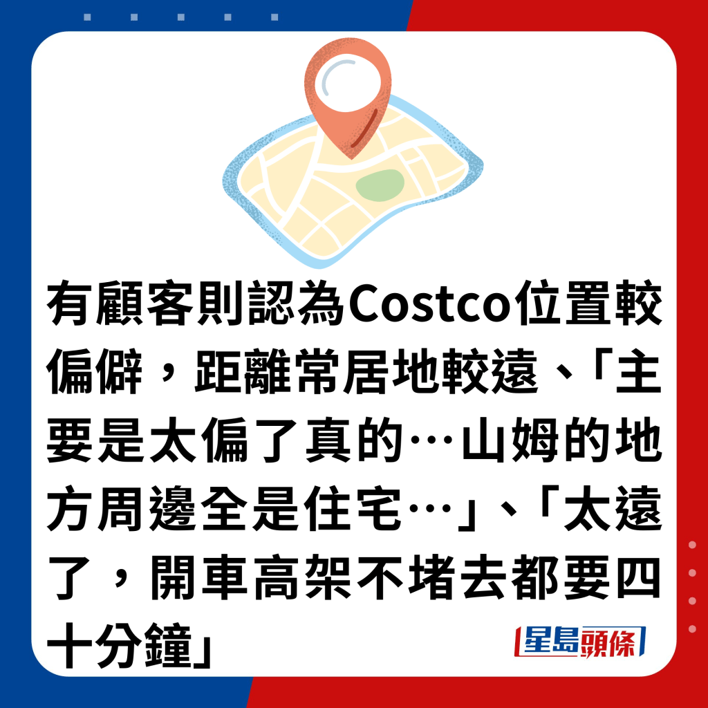 有顾客则认为Costco位置较偏僻，距离常居地较远、「主要是太偏了真的…山姆的地方周边全是住宅…」、「太远了，开车高架不堵去都要四十分钟」