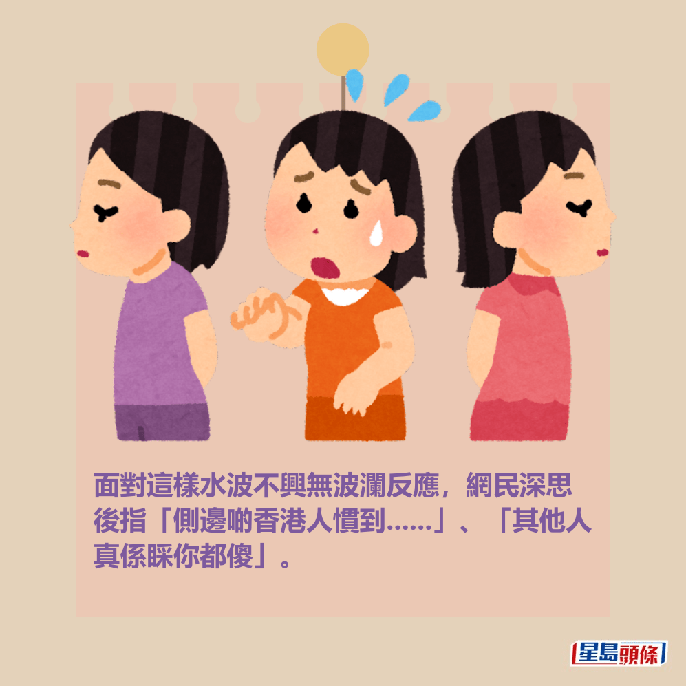 面對這樣水波不興無波瀾反應,網民深思 後指「側邊啲香港人慣到......」、「其他人 真係睬你都傻」。 面對這樣水波不興無波瀾反應,網民深思 後指「側邊啲香港人慣到......」、「其他人 真係睬你都傻」。