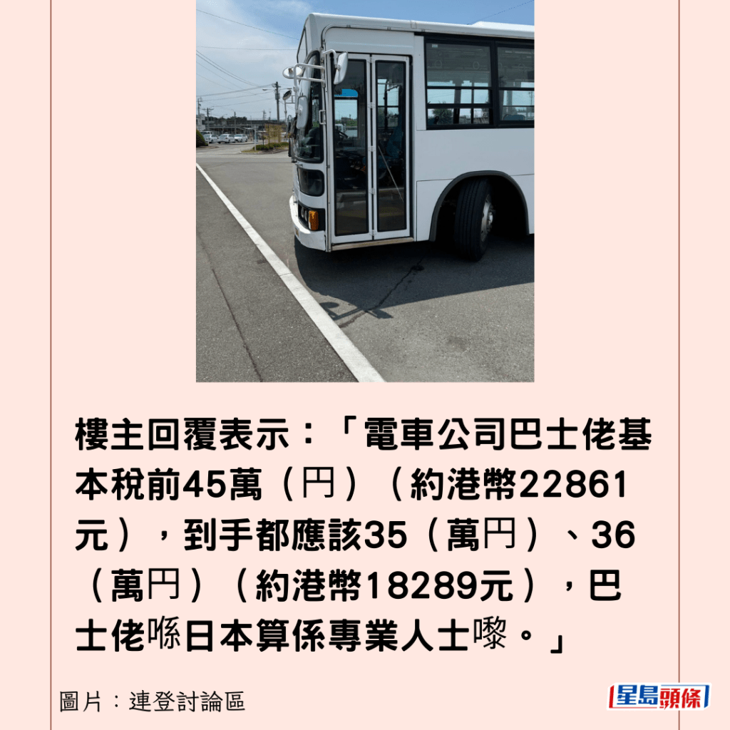 樓主回覆表示：「電車公司巴士佬基本稅前45萬（円）（約港幣22861元），到手都應該35（萬円）、36（萬円）（約港幣18289元），巴士佬喺日本算係專業人士嚟。」