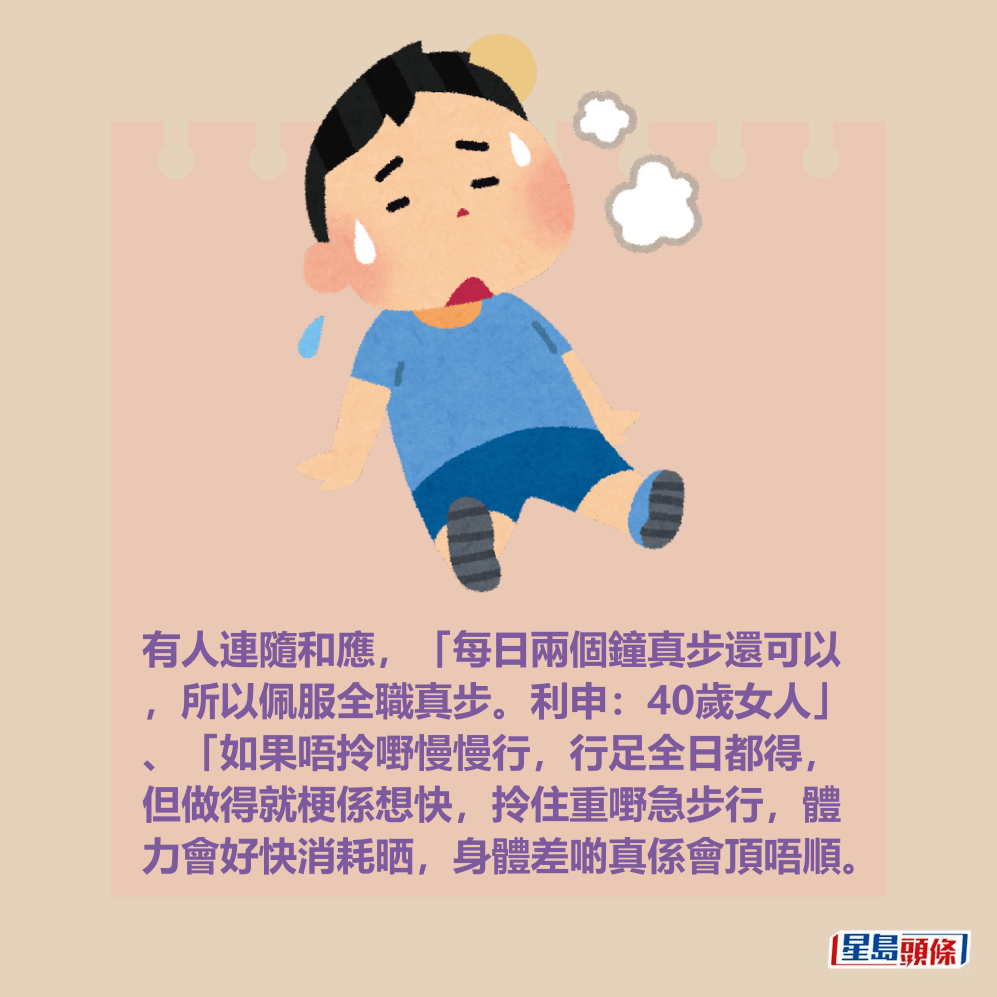 有人連隨和應,「每日兩個鐘真步還可以 ,所以佩服全職真步。利申:40歲女人」 、「如果唔拎嘢慢慢行,行足全日都得, 但做得就梗係想快,拎住重嘢急步行,體 力會好快消耗晒,身體差啲真係會頂唔順。 有人連隨和應,「每日兩個鐘真步還可以 ,所以佩服全職真步。利申:40歲女人」 、「如果唔拎嘢慢慢行,行足全日都得, 但做得就梗係想快,拎住重嘢急步行,體 力會好快消耗晒,身體差啲真係會頂唔順。