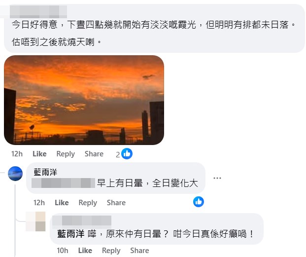 期間有人提到昨日天空有不尋常之處—— 「今日好得意,下晝4點幾就開始有淡淡嘅 霞光,但明明有排都未日落。估唔到之後就 燒天喇」,樓主則回應指「早上有日暈,全 日變化大」。fb「香港風景攝影會」截圖 期間有人提到昨日天空有不尋常之處—— 「今日好得意,下晝4點幾就開始有淡淡嘅 霞光,但明明有排都未日落。估唔到之後就 燒天喇」,樓主則回應指「早上有日暈,全 日變化大」。fb「香港風景攝影會」截圖