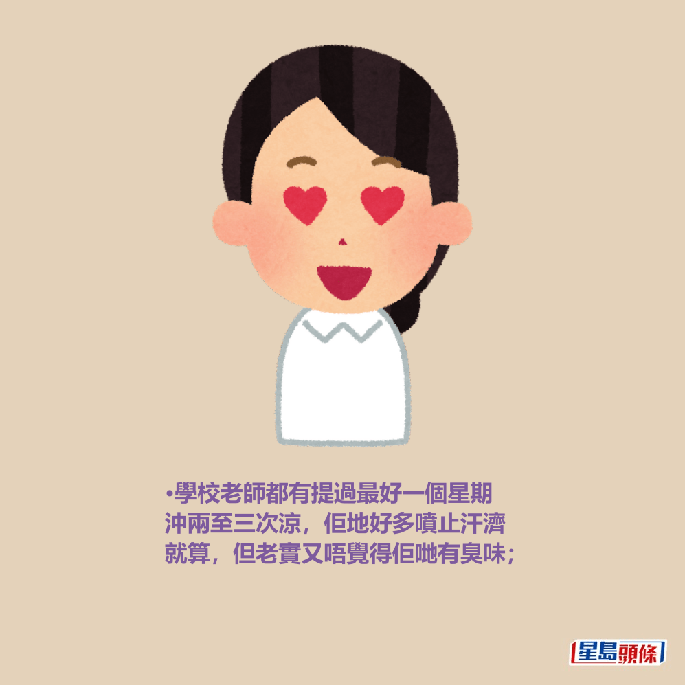 •學校老師都有提過最好一個星期 沖兩至三次涼,佢地好多噴止汗濟 就算,但老實又唔覺得佢哋有臭味; •學校老師都有提過最好一個星期 沖兩至三次涼,佢地好多噴止汗濟 就算,但老實又唔覺得佢哋有臭味;