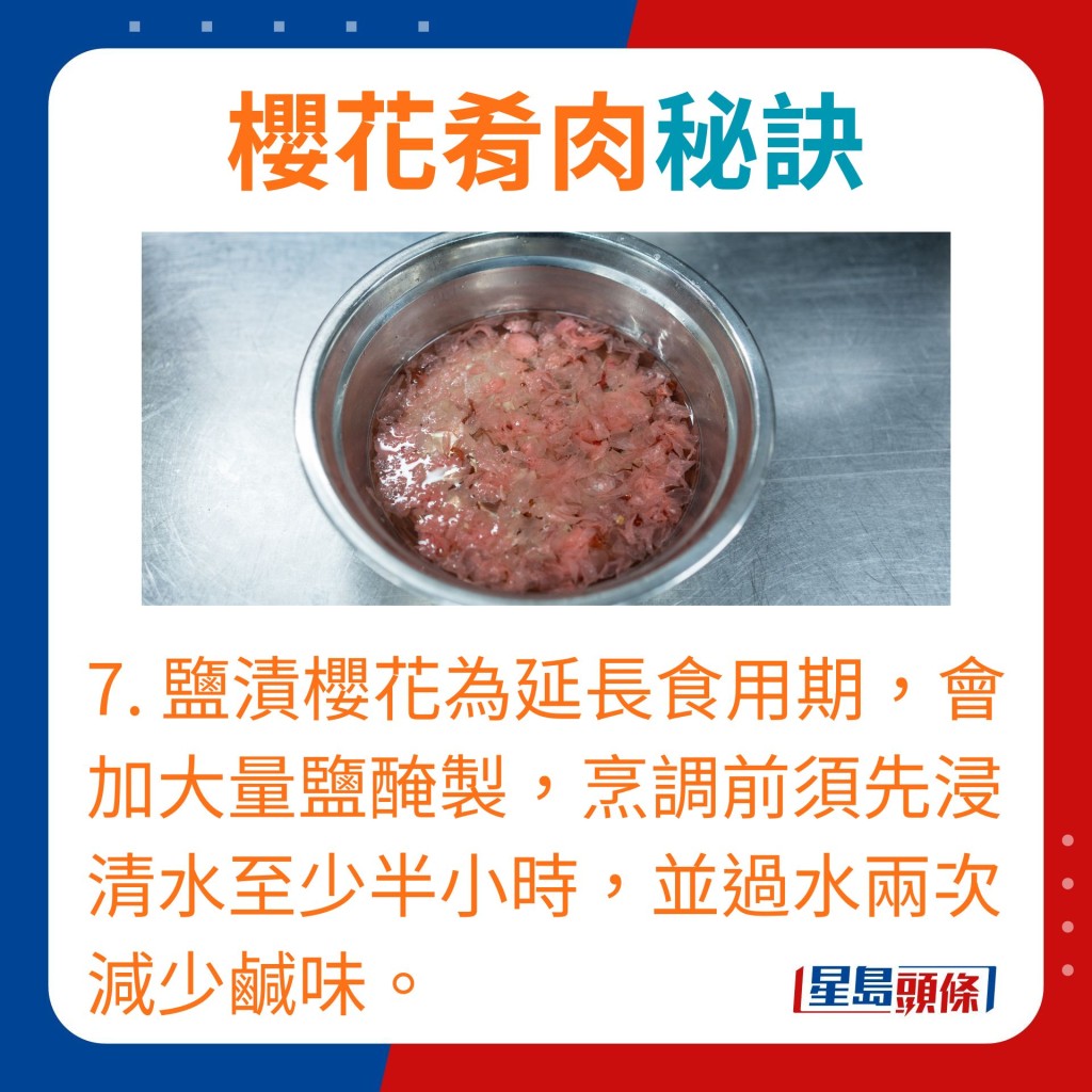 7.盐渍樱花为延长食用期，会加大量盐腌制，烹调前须先浸清水至少半小时及过水两次减少咸味。