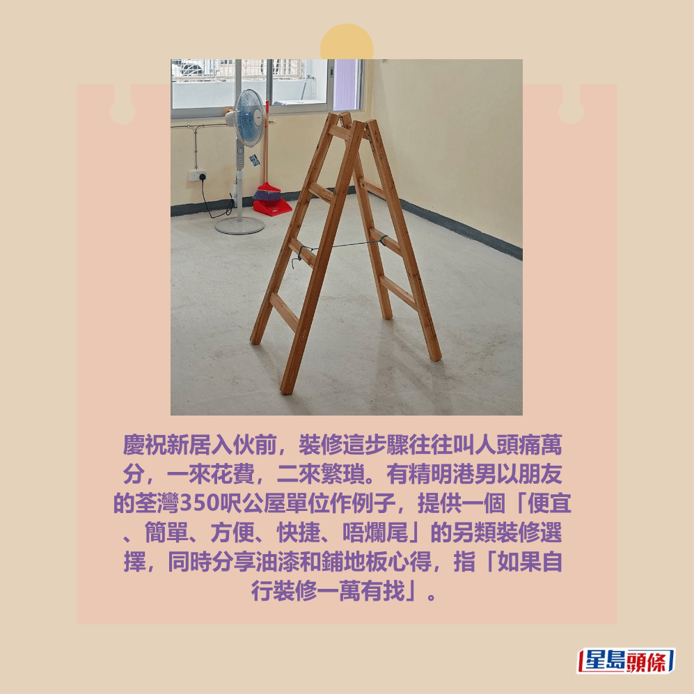 慶祝新居入伙前，裝修這步驟往往叫人頭痛萬 分，一來花費，二來繁瑣。有精明港男以朋友 的荃灣350呎公屋單位作例子，提供一個「便宜 、簡單、方便、快捷、唔爛尾」的另類裝修選 擇，同時分享油漆和鋪地板心得，指「如果自 行裝修一萬有找」。fb「公屋討論區 - 香港facebook群組」截圖