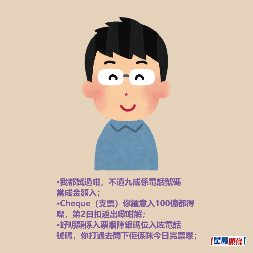 •我都試過咁,不過九成係電話號碼 當成金額入; •Cheque(支票)你鍾意入100億都得 㗎,第2日扣返出嚟咁解; •好明顯係入票嗰陣銀碼位入咗電話 號碼,你打過去問下佢係咪今日完票嚟; •我都試過咁,不過九成係電話號碼 當成金額入; •Cheque(支票)你鍾意入100億都得 㗎,第2日扣返出嚟咁解; •好明顯係入票嗰陣銀碼位入咗電話 號碼,你打過去問下佢係咪今日完票嚟;