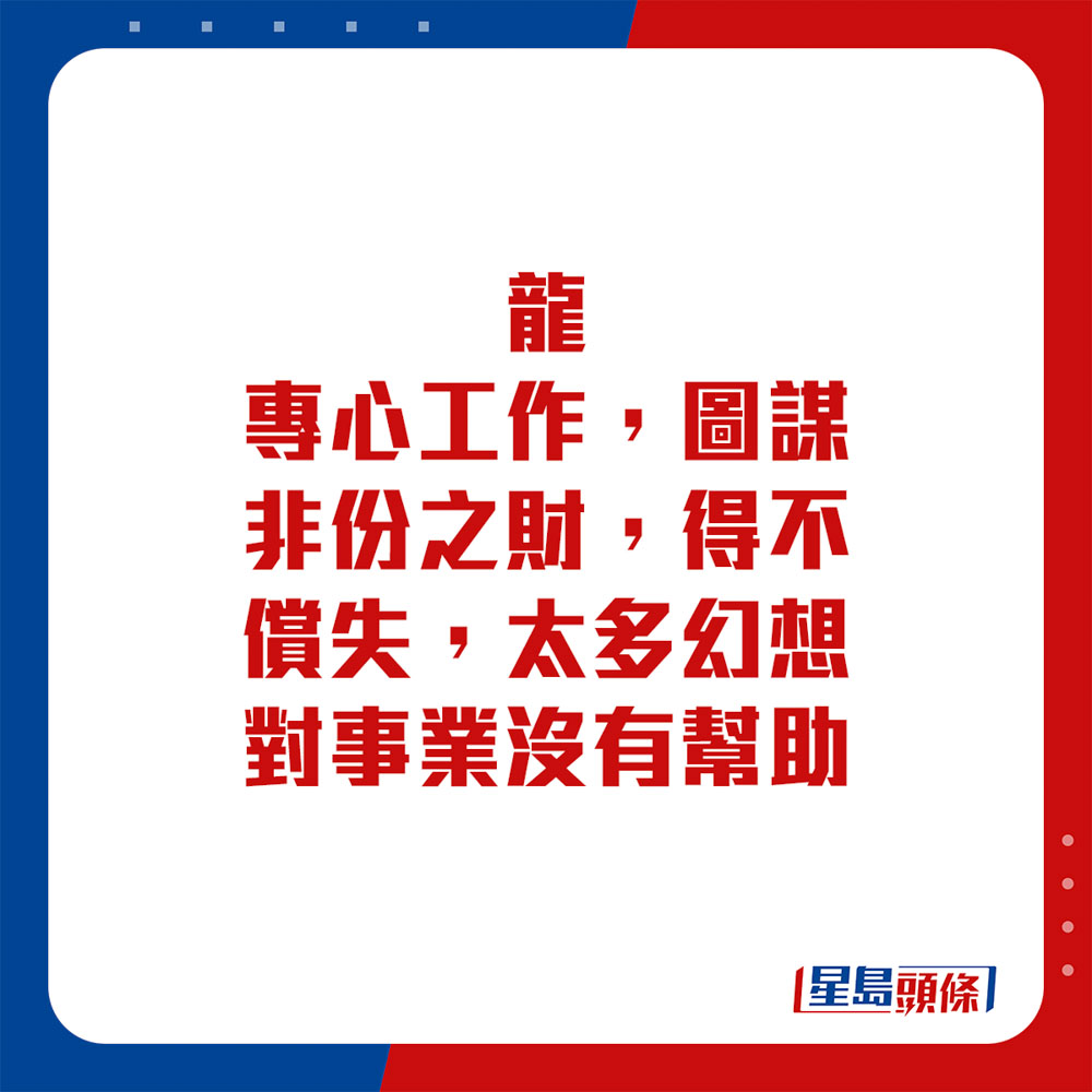 生肖运程 - 龙：专心工作，图谋非份之财，得不偿失。太多幻想对事业没有帮助。