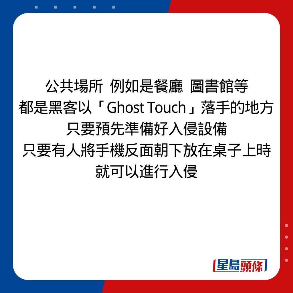 公共場所  例如是餐廳  圖書館等 都是黑客以「Ghost Touch」落手的地方 只要預先準備好入侵設備 只要有人將手機反面朝下放在桌子上時 就可以進行入侵