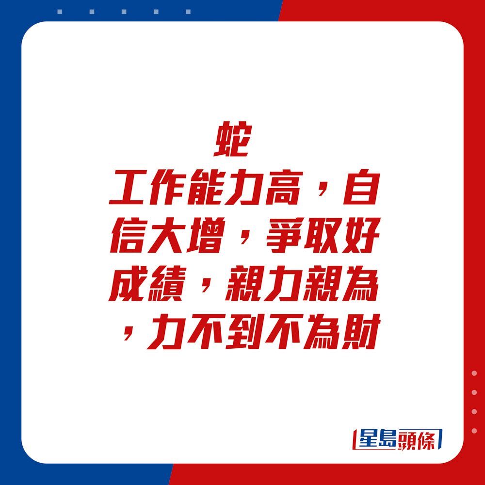 生肖运程 - 蛇：工作能力高，自信大增，争取好成绩。亲力亲为，力不到不为财。