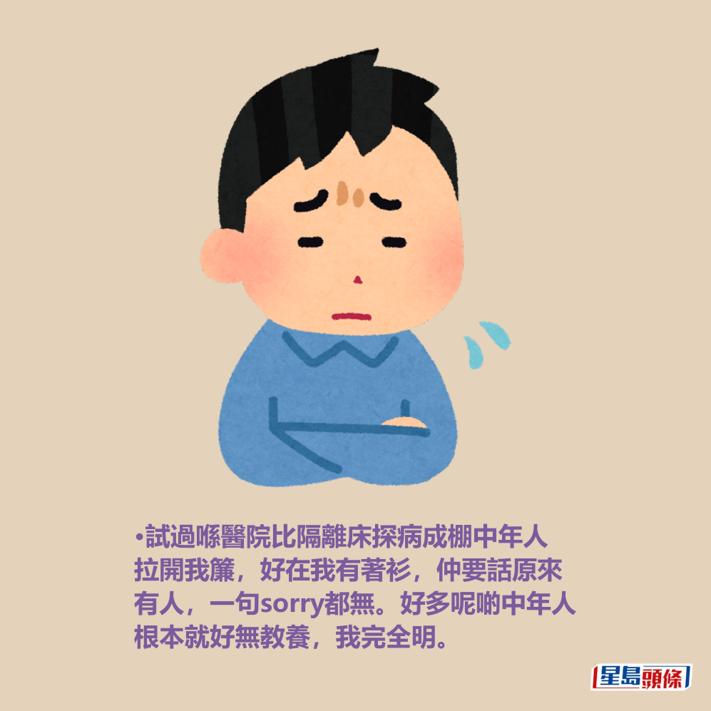 •試過喺醫院比隔離床探病成棚中年人 拉開我簾,好在我有著衫,仲要話原來 有人,一句sorry都無。好多呢啲中年人 根本就好無教養,我完全明。 •試過喺醫院比隔離床探病成棚中年人 拉開我簾,好在我有著衫,仲要話原來 有人,一句sorry都無。好多呢啲中年人 根本就好無教養,我完全明。