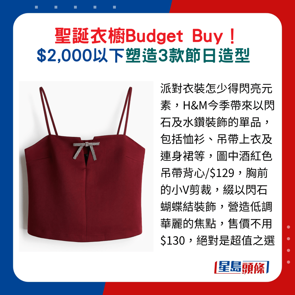 派对衣装怎少得闪亮元素，H&M今季带来以闪石及水钻装饰的单品，包括恤衫、吊带上衣及连身裙等，图中酒红色吊带背心/$129，胸前的小V剪裁，缀以闪石蝴蝶结装饰，营造低调华丽的焦点，售价不用$130，绝对是超值之选