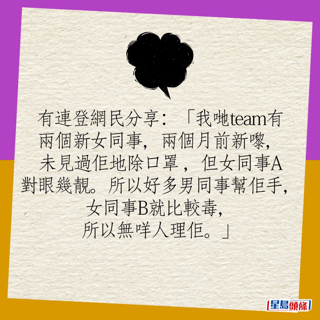 有連登網民分享：「我哋team有兩個新女同事，兩個月前新嚟，未見過佢地除口罩 ，但女同事A對眼幾靚。所以好多男同事幫佢手，女同事B就比較毒，所以無咩人理佢。」