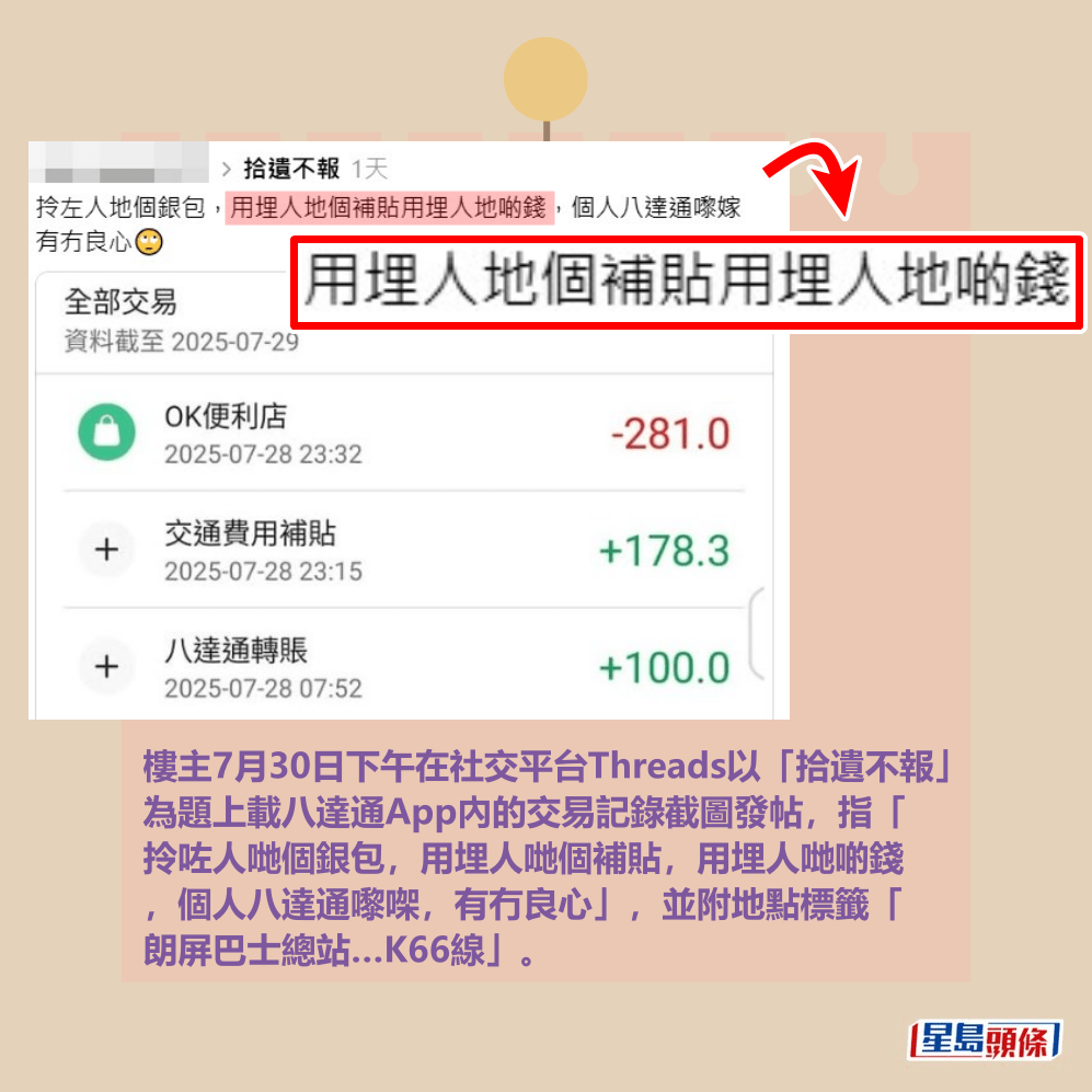 樓主7月30日下午在社交平台Threads以「拾遺不報」 為題上載八達通App內的交易記錄截圖發帖,指「 拎咗人哋個銀包,用埋人哋個補貼,用埋人哋啲錢 ,個人八達通嚟㗎,有冇良心」,並附地點標籤「 朗屏巴士總站…K66線」(編按:K66為港鐵巴士( 新界西北)朗屏至大棠黃泥墩村)。Threads截圖 樓主7月30日下午在社交平台Threads以「拾遺不報」 為題上載八達通App內的交易記錄截圖發帖,指「 拎咗人哋個銀包,用埋人哋個補貼,用埋人哋啲錢 ,個人八達通嚟㗎,有冇良心」,並附地點標籤「 朗屏巴士總站…K66線」(編按:K66為港鐵巴士( 新界西北)朗屏至大棠黃泥墩村)。Threads截圖