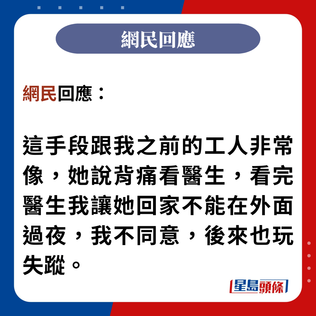 網民回應：  這手段跟我之前的工人非常像，她說背痛看醫生，看完醫生我讓她回家不能在外面過夜，我不同意，後來也玩失蹤。