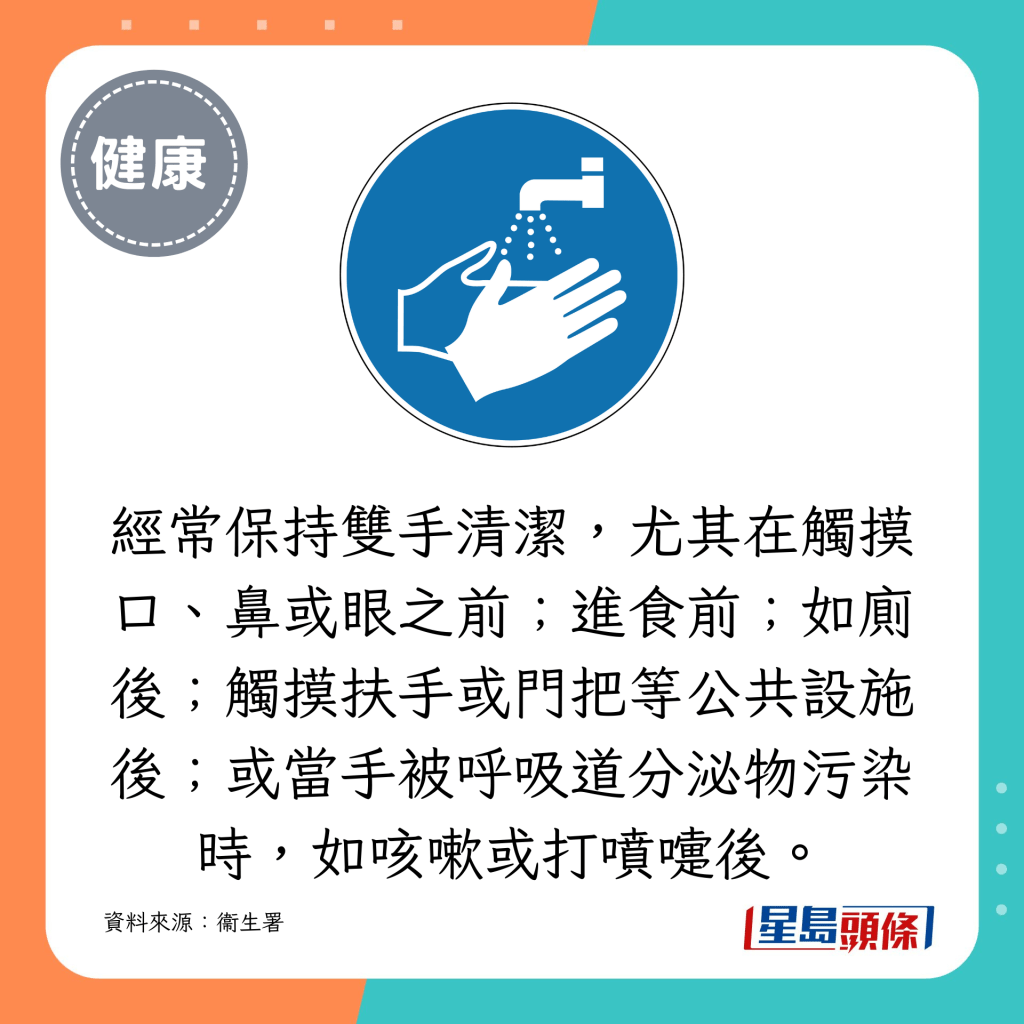 經常保持雙手清潔，尤其在觸摸口、鼻或眼之前；進食前；如廁後；觸摸扶手或門把等公共設施後；或當手被呼吸道分泌物污染時，如咳嗽或打噴嚏後。