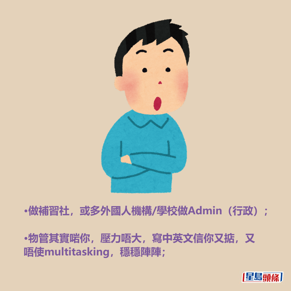 •做補習社,或多外國人機構/學校做Admin(行政); •物管其實啱你,壓力唔大,寫中英文信你又掂,又唔使multitasking,穩穩陣陣; •做補習社,或多外國人機構/學校做Admin(行政); •物管其實啱你,壓力唔大,寫中英文信你又掂,又唔使multitasking,穩穩陣陣;