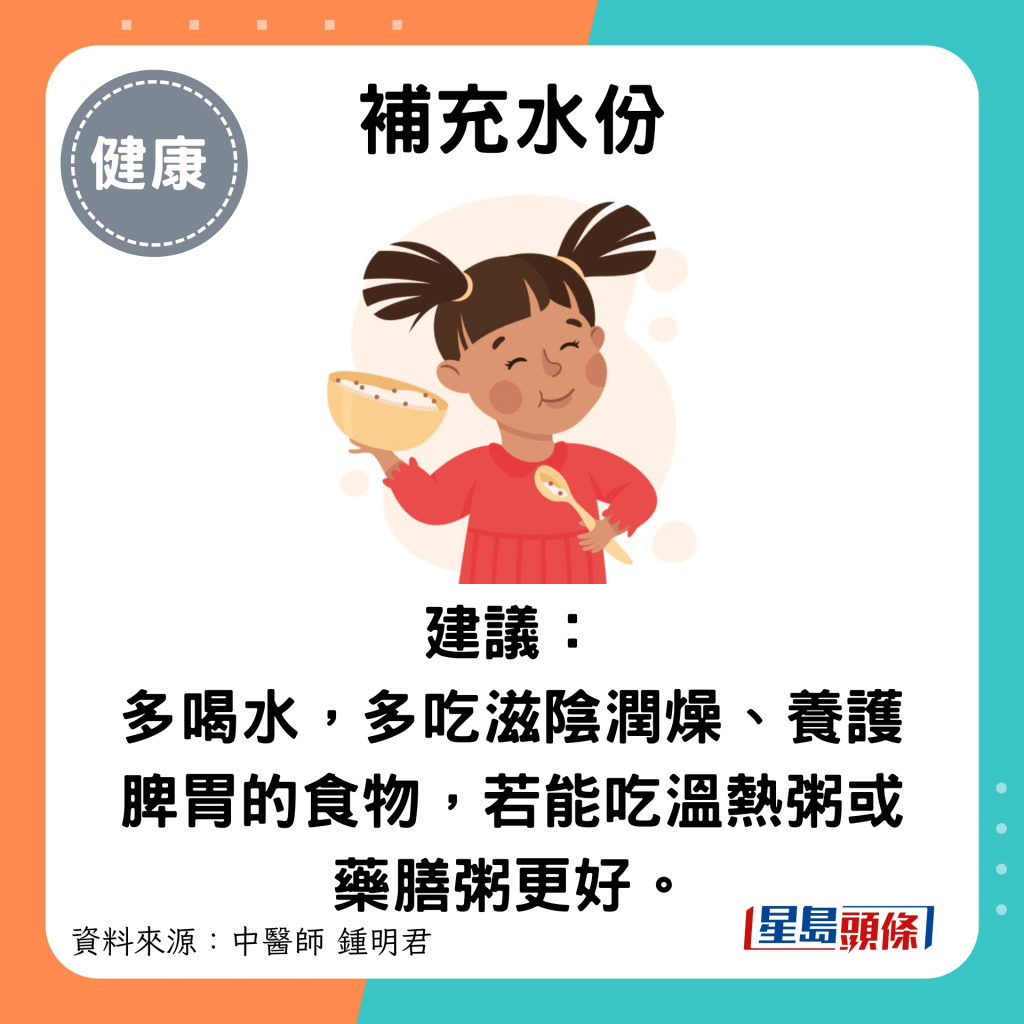 補充水份：建議： 多喝水，多吃滋陰潤燥、養護脾胃的食物，若能吃溫熱粥或藥膳粥更好。