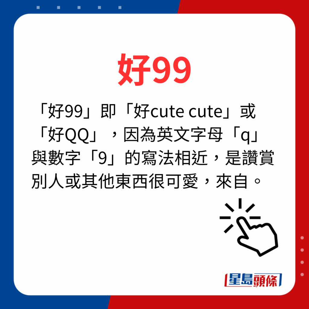 香港潮語2023 40個最新潮語之9｜好99 「好99」即「好cute cute」或「好QQ」，因為英文字母「q」與數字「9」的寫法相近，是讚賞別人或其他東西很可愛，來自。