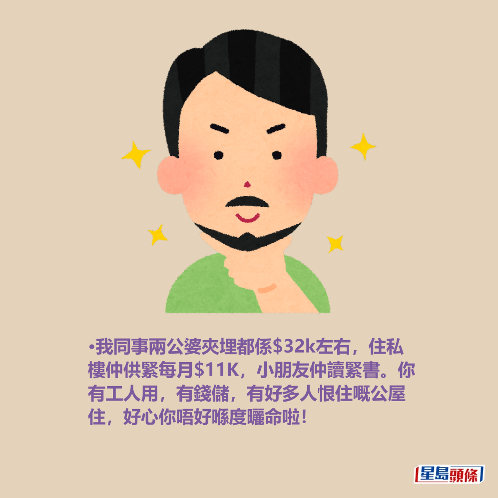 •我同事兩公婆夾埋都係$32k左右,住私 樓仲供緊每月$11K,小朋友仲讀緊書。你 有工人用,有錢儲,有好多人恨住嘅公屋 住,好心你唔好喺度曬命啦! •我同事兩公婆夾埋都係$32k左右,住私 樓仲供緊每月$11K,小朋友仲讀緊書。你 有工人用,有錢儲,有好多人恨住嘅公屋 住,好心你唔好喺度曬命啦!