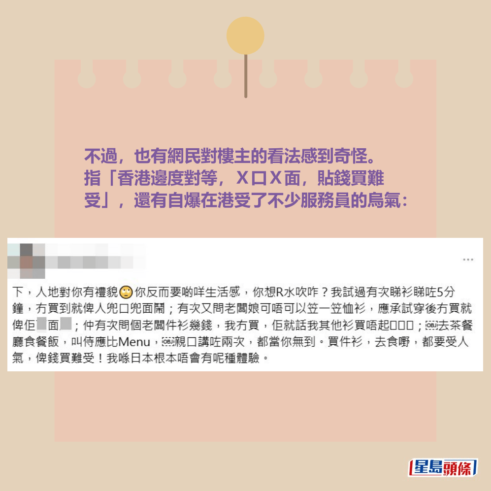 不過,也有網民對樓主的看法感到奇怪。 指「香港邊度對等,X口X面,貼錢買難 受」,還有自爆在港受了不少服務員的烏氣。 不過,也有網民對樓主的看法感到奇怪。 指「香港邊度對等,X口X面,貼錢買難 受」,還有自爆在港受了不少服務員的烏氣。