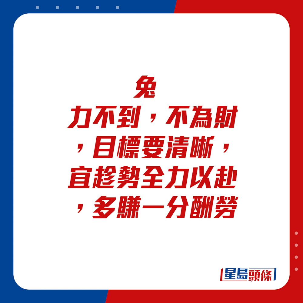 生肖运程 - 	兔：	力不到，不为财，目标要清晰。宜趁势全力以赴，多赚一分酬劳。