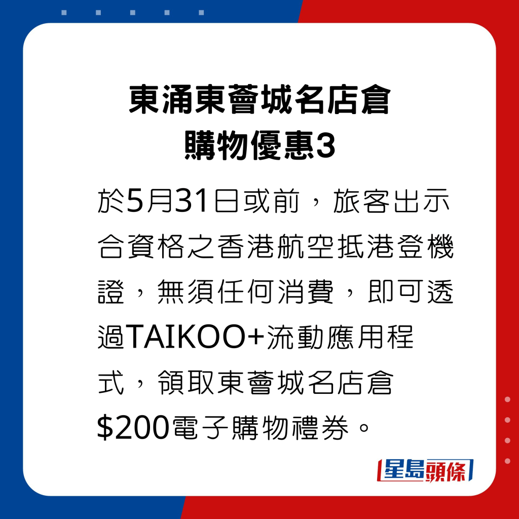 於5月31日或前，旅客出示合資格之香港航空抵港登機證，無須任何消費，即可透過TAIKOO+流動應用程式，領取東薈城名店倉$200電子購物禮券。
