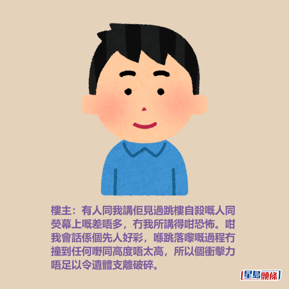 樓主:有人同我講佢見過跳樓自殺嘅人同 熒幕上嘅差唔多,冇我所講得咁恐怖。咁 我會話係個先人好彩,喺跳落嚟嘅過程冇 撞到任何嘢同高度唔太高,所以個衝擊力 唔足以令遺體支離破碎。 樓主:有人同我講佢見過跳樓自殺嘅人同 熒幕上嘅差唔多,冇我所講得咁恐怖。咁 我會話係個先人好彩,喺跳落嚟嘅過程冇 撞到任何嘢同高度唔太高,所以個衝擊力 唔足以令遺體支離破碎。