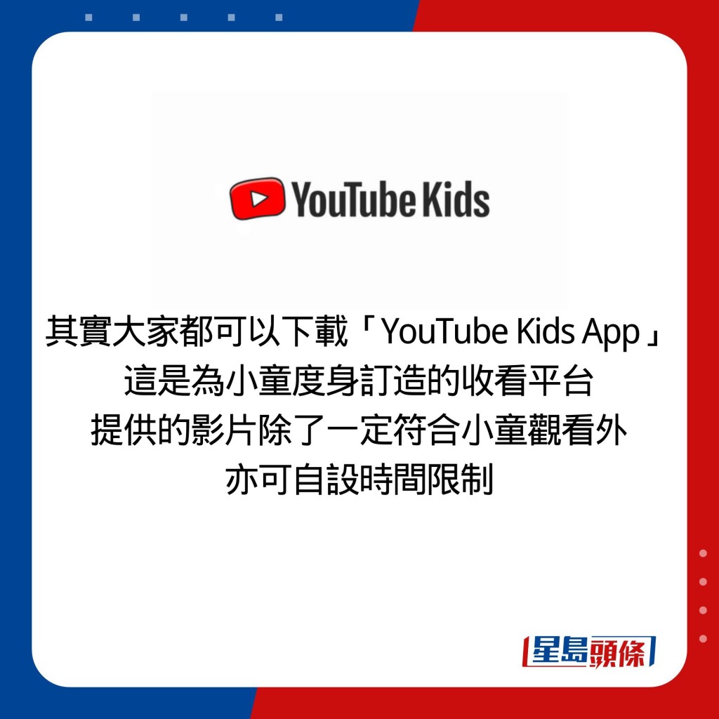 其实大家都可以下载「YouTube Kids App」 这是为小童度身订造的收看平台 提供的影片除了一定符合小童观看外 亦可自设时间限制